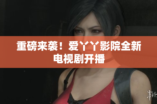重磅来袭！爱丫丫影院全新电视剧开播