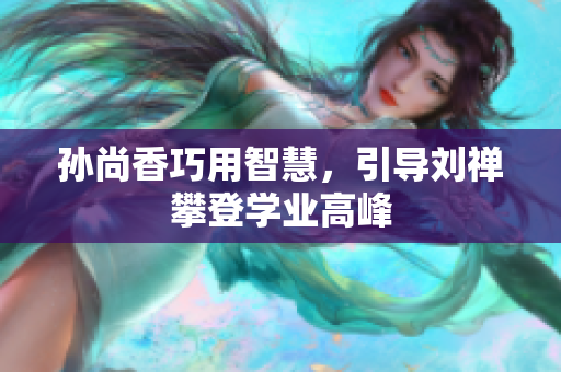 孙尚香巧用智慧，引导刘禅攀登学业高峰