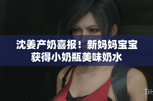 沈姜产奶喜报！新妈妈宝宝获得小奶瓶美味奶水