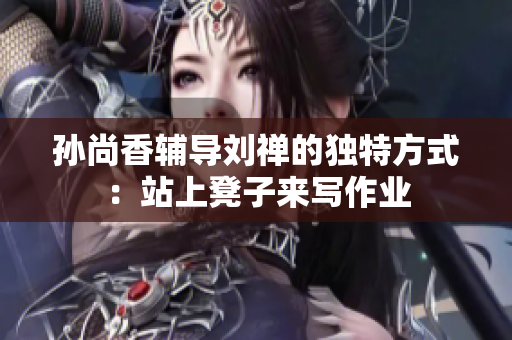孙尚香辅导刘禅的独特方式：站上凳子来写作业