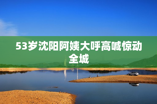 53岁沈阳阿姨大呼高喊惊动全城