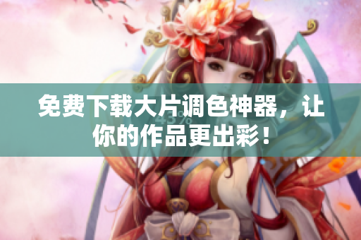 免费下载大片调色神器，让你的作品更出彩！