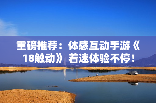 重磅推荐：体感互动手游《18触动》 着迷体验不停！