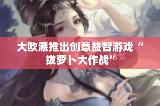 大欧派推出创意益智游戏“拔萝卜大作战”