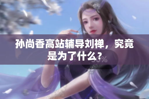 孙尚香高站辅导刘禅，究竟是为了什么？