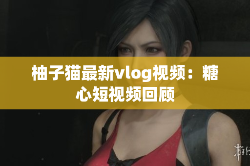 柚子猫最新vlog视频：糖心短视频回顾