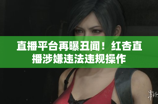 直播平台再曝丑闻！红杏直播涉嫌违法违规操作