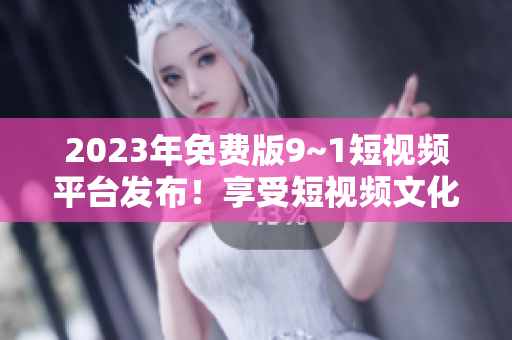 2023年免费版9~1短视频平台发布！享受短视频文化尽在掌握！