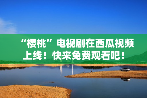 “樱桃”电视剧在西瓜视频上线！快来免费观看吧！
