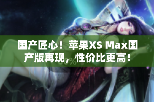 国产匠心！苹果XS Max国产版再现，性价比更高！