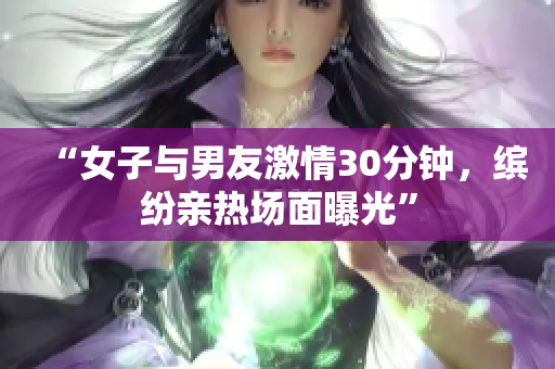 “女子与男友激情30分钟，缤纷亲热场面曝光”