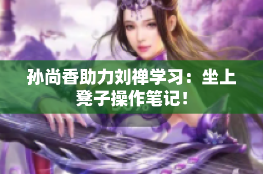 孙尚香助力刘禅学习：坐上凳子操作笔记！