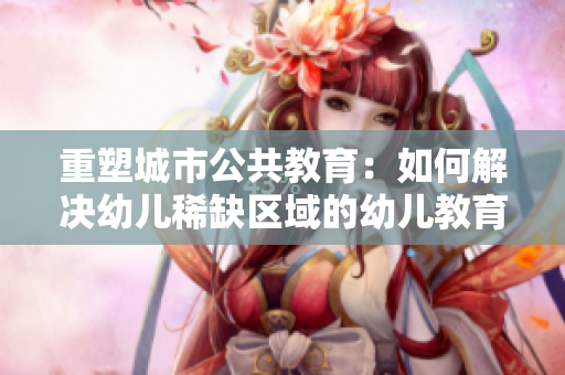 重塑城市公共教育：如何解决幼儿稀缺区域的幼儿教育难题？