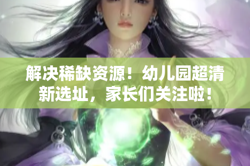 解决稀缺资源！幼儿园超清新选址，家长们关注啦！