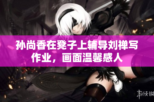 孙尚香在凳子上辅导刘禅写作业，画面温馨感人