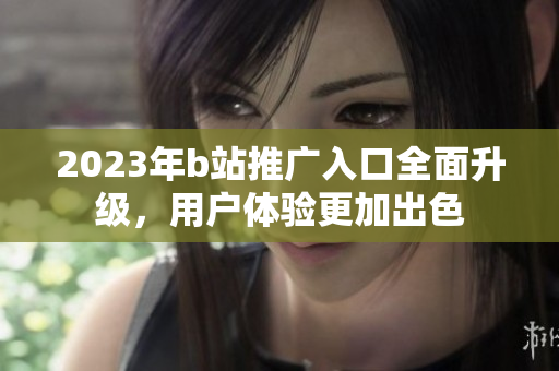 2023年b站推广入口全面升级，用户体验更加出色