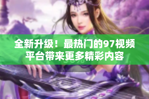 全新升级！最热门的97视频平台带来更多精彩内容