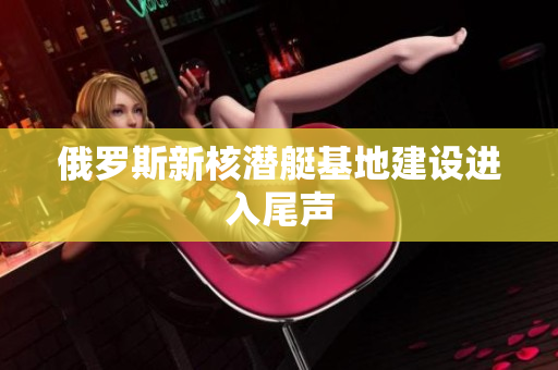 俄罗斯新核潜艇基地建设进入尾声