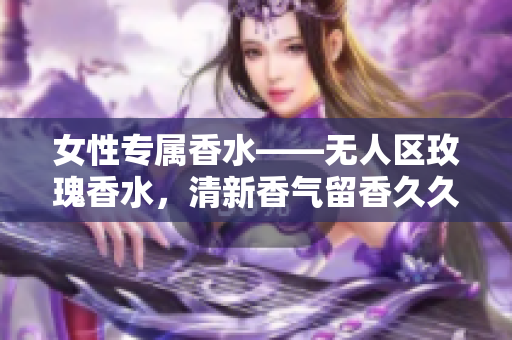 女性专属香水——无人区玫瑰香水，清新香气留香久久