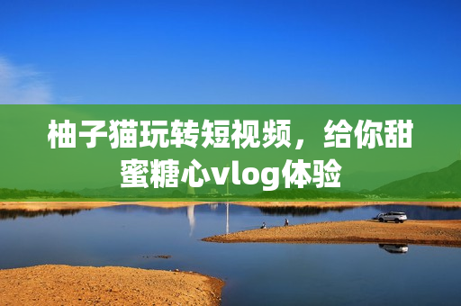 柚子猫玩转短视频，给你甜蜜糖心vlog体验