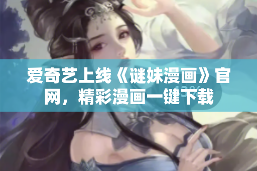 爱奇艺上线《谜妹漫画》官网，精彩漫画一键下载