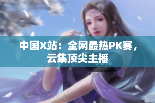 中国X站：全网最热PK赛，云集顶尖主播
