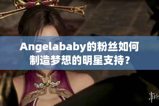 Angelababy的粉丝如何制造梦想的明星支持？