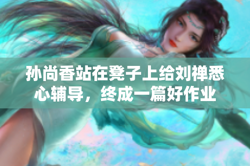 孙尚香站在凳子上给刘禅悉心辅导，终成一篇好作业