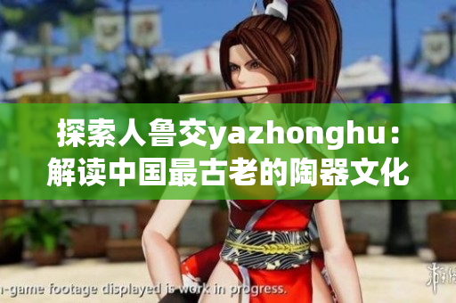 探索人鲁交yazhonghu：解读中国最古老的陶器文化