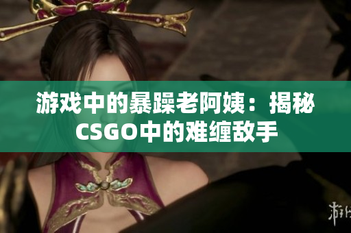 游戏中的暴躁老阿姨：揭秘CSGO中的难缠敌手