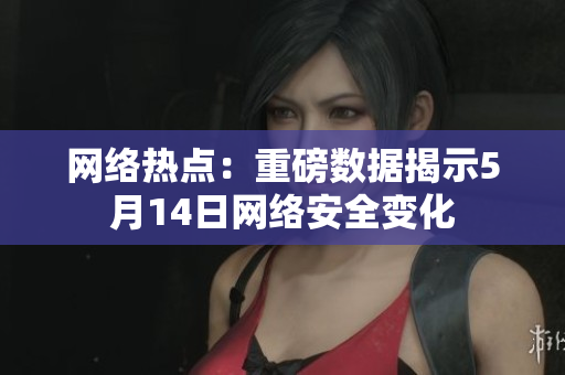 网络热点：重磅数据揭示5月14日网络安全变化