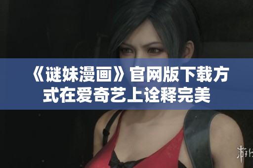 《谜妹漫画》官网版下载方式在爱奇艺上诠释完美