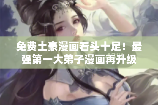 免费土豪漫画看头十足！最强第一大弟子漫画再升级