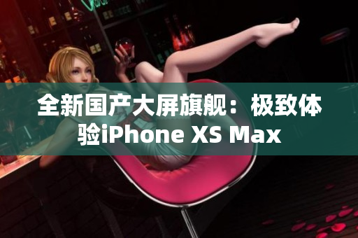 全新国产大屏旗舰：极致体验iPhone XS Max