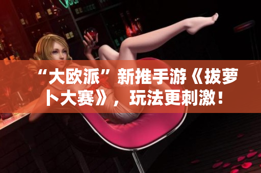 “大欧派”新推手游《拔萝卜大赛》，玩法更刺激！