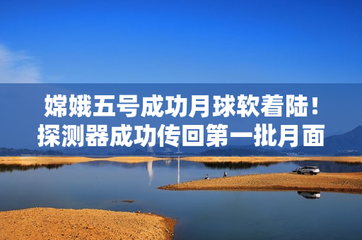 嫦娥五号成功月球软着陆！探测器成功传回第一批月面图像