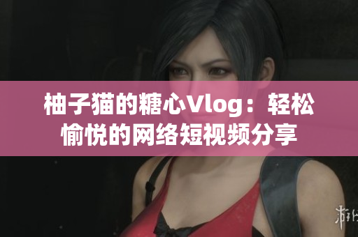 柚子猫的糖心Vlog：轻松愉悦的网络短视频分享
