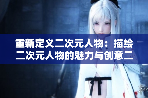 重新定义二次元人物：描绘二次元人物的魅力与创意二次元漫画
