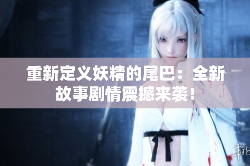 重新定义妖精的尾巴：全新故事剧情震撼来袭！