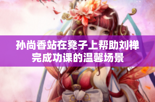 孙尚香站在凳子上帮助刘禅完成功课的温馨场景