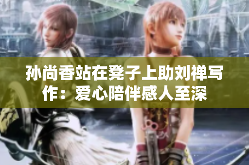 孙尚香站在凳子上助刘禅写作：爱心陪伴感人至深