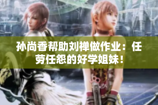 孙尚香帮助刘禅做作业：任劳任怨的好学姐妹！