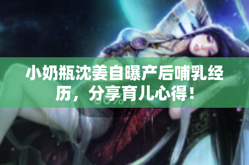 小奶瓶沈姜自曝产后哺乳经历，分享育儿心得！