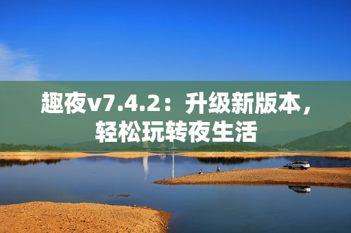 趣夜v7.4.2：升级新版本，轻松玩转夜生活