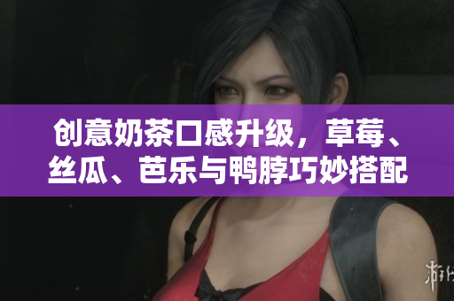 创意奶茶口感升级，草莓、丝瓜、芭乐与鸭脖巧妙搭配