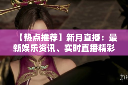 【热点推荐】新月直播：最新娱乐资讯、实时直播精彩瞬间