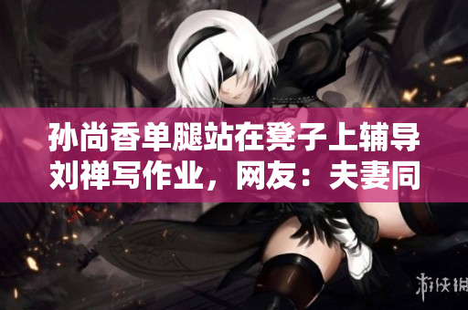 孙尚香单腿站在凳子上辅导刘禅写作业，网友：夫妻同框好温馨！