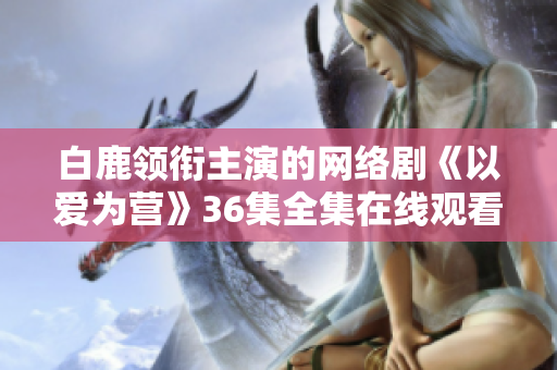 白鹿领衔主演的网络剧《以爱为营》36集全集在线观看