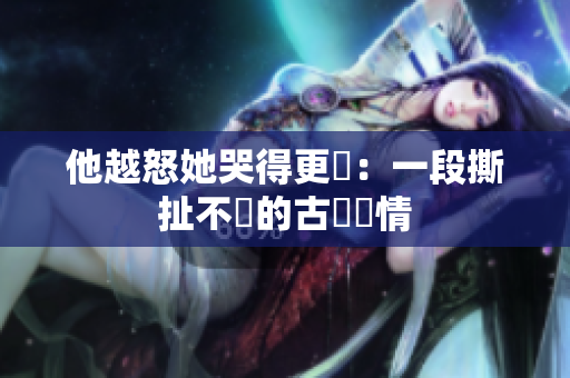 他越怒她哭得更淒：一段撕扯不斷的古風愛情