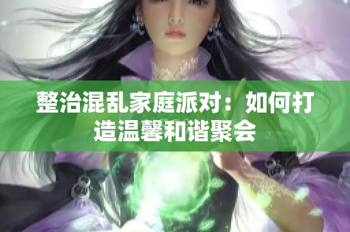 整治混乱家庭派对：如何打造温馨和谐聚会